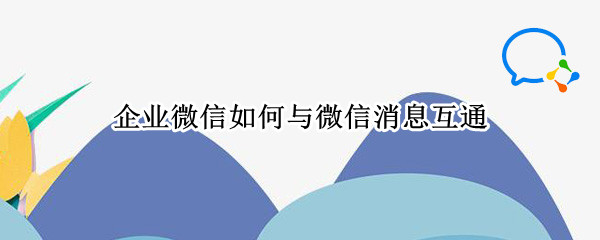 企业微信怎么互通微信消息 企业微信互通微信消息方法一览
