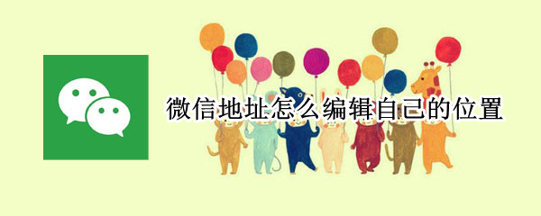 微信地址怎么编辑自己的位置-微信地址编辑位置操作方法介绍