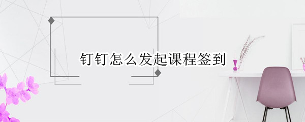 钉钉怎么发起课程签到 发起课程签到操作教程一览