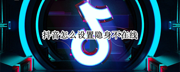 抖音怎么设置隐身不在线 抖音设置隐身不在方法介绍