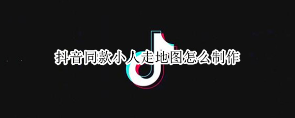 抖音同款小人走地图怎么制作 抖音小人走地图视频制作方法介绍