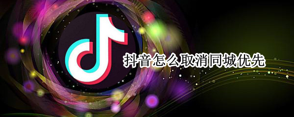 抖音怎么取消同城优先设置 抖音取消同城优先方法介绍