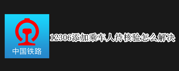12306添加乘车人待核验怎么办-12306添加乘车人待核验解决方法介绍