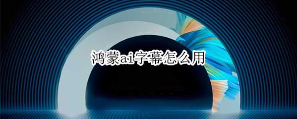 鸿蒙系统怎样设置AI字幕-鸿蒙系统开启英文ai字幕方法分享